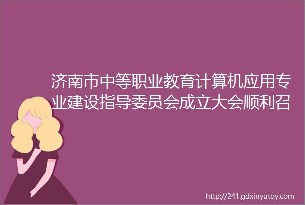 济南市中等职业教育计算机应用专业建设指导委员会成立大会顺利召开